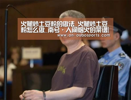 火腿炒土豆粉的做法_火腿炒土豆粉怎么做_南兮·人间烟火的菜谱|欧博官网登录(图3) 欧博跨平台登录